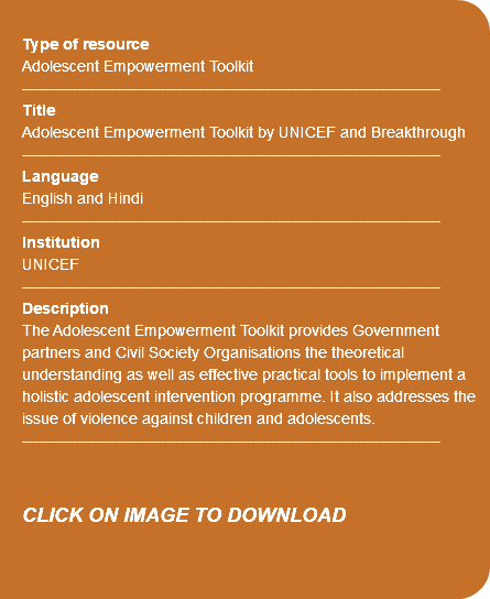  Type of resource Adolescent Empowerment Toolkit ---------------------------------------------------------------------------- Title Adolescent Empowerment Toolkit by UNICEF and Breakthrough ---------------------------------------------------------------------------- Language English and Hindi ---------------------------------------------------------------------------- Institution UNICEF ---------------------------------------------------------------------------- Description The Adolescent Empowerment Toolkit provides Government partners and Civil Society Organisations the theoretical understanding as well as effective practical tools to implement a holistic adolescent intervention programme. It also addresses the issue of violence against children and adolescents. ---------------------------------------------------------------------------- CLICK ON IMAGE TO DOWNLOAD 