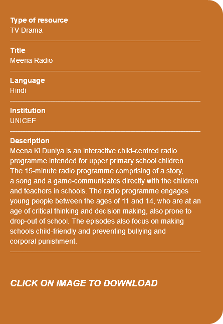  Type of resource TV Drama ---------------------------------------------------------------------------- Title Meena Radio ---------------------------------------------------------------------------- Language Hindi ---------------------------------------------------------------------------- Institution UNICEF ---------------------------------------------------------------------------- Description Meena Ki Duniya is an interactive child-centred radio programme intended for upper primary school children. The 15-minute radio programme comprising of a story, a song and a game-communicates directly with the children and teachers in schools. The radio programme engages young people between the ages of 11 and 14, who are at an age of critical thinking and decision making, also prone to drop-out of school. The episodes also focus on making schools child-friendly and preventing bullying and corporal punishment. ---------------------------------------------------------------------------- CLICK ON IMAGE TO DOWNLOAD 