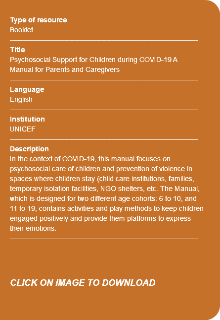  Type of resource Booklet ---------------------------------------------------------------------------- Title Psychosocial Support for Children during COVID-19 A Manual for Parents and Caregivers ---------------------------------------------------------------------------- Language English ---------------------------------------------------------------------------- Institution UNICEF ---------------------------------------------------------------------------- Description In the context of COVID-19, this manual focuses on psychosocial care of children and prevention of violence in spaces where children stay (child care institutions, families, temporary isolation facilities, NGO shelters, etc. The Manual, which is designed for two different age cohorts: 6 to 10, and 11 to 19, contains activities and play methods to keep children engaged positively and provide them platforms to express their emotions. ---------------------------------------------------------------------------- CLICK ON IMAGE TO DOWNLOAD 