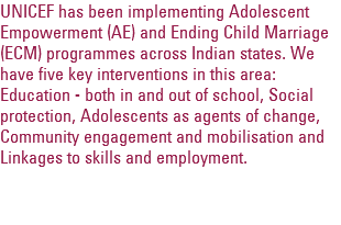 UNICEF has been implementing Adolescent Empowerment (AE) and Ending Child Marriage (ECM) programmes across Indian states. We have five key interventions in this area: Education - both in and out of school, Social protection, Adolescents as agents of change, Community engagement and mobilisation and Linkages to skills and employment. 