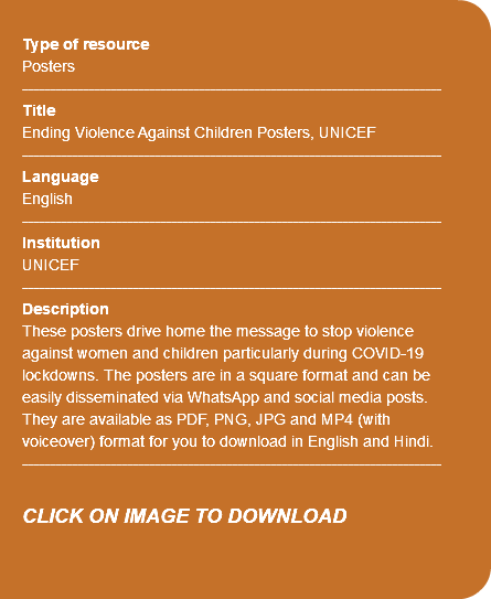  Type of resource Posters ---------------------------------------------------------------------------- Title Ending Violence Against Children Posters, UNICEF ---------------------------------------------------------------------------- Language English ---------------------------------------------------------------------------- Institution UNICEF ---------------------------------------------------------------------------- Description These posters drive home the message to stop violence against women and children particularly during COVID-19 lockdowns. The posters are in a square format and can be easily disseminated via WhatsApp and social media posts. They are available as PDF, PNG, JPG and MP4 (with voiceover) format for you to download in English and Hindi. ---------------------------------------------------------------------------- CLICK ON IMAGE TO DOWNLOAD 
