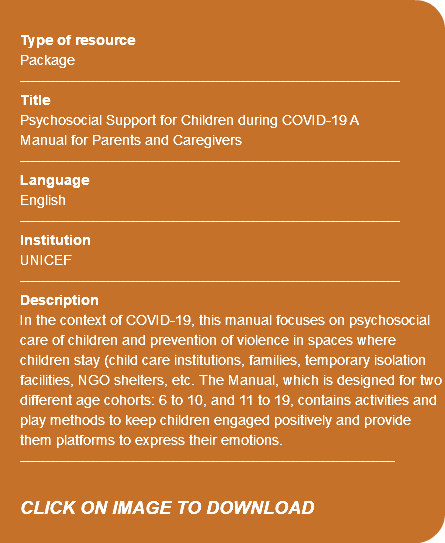 Type of resource Package ---------------------------------------------------------------------------- Title Psychosocial Support for Children during COVID-19 A Manual for Parents and Caregivers ---------------------------------------------------------------------------- Language English ---------------------------------------------------------------------------- Institution UNICEF ---------------------------------------------------------------------------- Description In the context of COVID-19, this manual focuses on psychosocial care of children and prevention of violence in spaces where children stay (child care institutions, families, temporary isolation facilities, NGO shelters, etc. The Manual, which is designed for two different age cohorts: 6 to 10, and 11 to 19, contains activities and play methods to keep children engaged positively and provide them platforms to express their emotions. --------------------------------------------------------------------------- CLICK ON IMAGE TO DOWNLOAD 