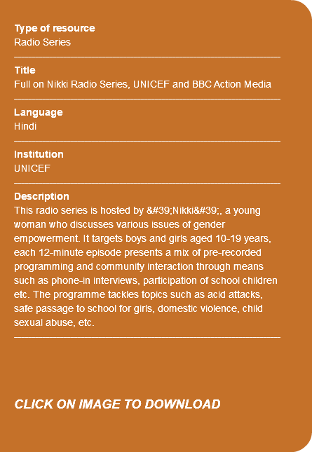  Type of resource Radio Series ---------------------------------------------------------------------------- Title Full on Nikki Radio Series, UNICEF and BBC Action Media ---------------------------------------------------------------------------- Language Hindi ---------------------------------------------------------------------------- Institution UNICEF ---------------------------------------------------------------------------- Description This radio series is hosted by &#39;Nikki&#39;, a young woman who discusses various issues of gender empowerment. It targets boys and girls aged 10-19 years, each 12-minute episode presents a mix of pre-recorded programming and community interaction through means such as phone-in interviews, participation of school children etc. The programme tackles topics such as acid attacks, safe passage to school for girls, domestic violence, child sexual abuse, etc. ---------------------------------------------------------------------------- CLICK ON IMAGE TO DOWNLOAD 