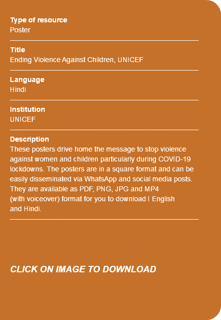  Type of resource Poster ---------------------------------------------------------------------------- Title Ending Violence Against Children, UNICEF ---------------------------------------------------------------------------- Language Hindi ---------------------------------------------------------------------------- Institution UNICEF ---------------------------------------------------------------------------- Description These posters drive home the message to stop violence against women and children particularly during COVID-19 lockdowns. The posters are in a square format and can be easily disseminated via WhatsApp and social media posts. They are available as PDF, PNG, JPG and MP4 (with voiceover) format for you to download I English and Hindi. ---------------------------------------------------------------------------- CLICK ON IMAGE TO DOWNLOAD 