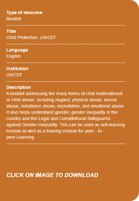  Type of resource Booklet ---------------------------------------------------------------------------- Title Child Protection, UNICEF ---------------------------------------------------------------------------- Language English ---------------------------------------------------------------------------- Institution UNICEF ---------------------------------------------------------------------------- Description A booklet addressing the many forms of child maltreatment or child abuse, including neglect, physical abuse, sexual abuse, substance abuse, exploitation, and emotional abuse. It also helps understand gender, gender inequality in the country and the Legal and Constitutional Safeguards against Gender Inequality. This can be used as self-learning module as well as a training module for peer - to - peer Learning. ---------------------------------------------------------------------------- CLICK ON IMAGE TO DOWNLOAD 
