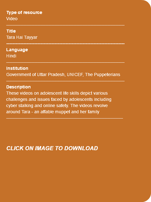  Type of resource Video ---------------------------------------------------------------------------- Title Tara Hai Tayyar ---------------------------------------------------------------------------- Language Hindi ---------------------------------------------------------------------------- Institution Government of Uttar Pradesh, UNICEF, The Puppeterians ---------------------------------------------------------------------------- Description These videos on adolescent life skills depict various challenges and issues faced by adolescents including cyber stalking and online safety. The videos revolve around Tara - an affable muppet and her family --------------------------------------------------------------------------- CLICK ON IMAGE TO DOWNLOAD 