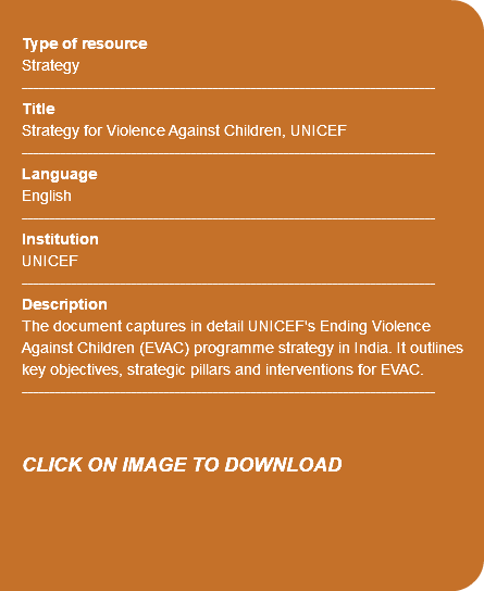  Type of resource Strategy ---------------------------------------------------------------------------- Title Strategy for Violence Against Children, UNICEF ---------------------------------------------------------------------------- Language English ---------------------------------------------------------------------------- Institution UNICEF ---------------------------------------------------------------------------- Description The document captures in detail UNICEF's Ending Violence Against Children (EVAC) programme strategy in India. It outlines key objectives, strategic pillars and interventions for EVAC. ---------------------------------------------------------------------------- CLICK ON IMAGE TO DOWNLOAD 