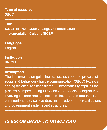  Type of resource SBCC ---------------------------------------------------------------------------- Title Social and Behaviour Change Communication Implementation Guide, UNICEF ---------------------------------------------------------------------------- Language English ---------------------------------------------------------------------------- Institution UNICEF ---------------------------------------------------------------------------- Description The implementation guideline elaborates upon the process of social and behaviour change communication (SBCC) towards ending violence against children. It systematically explains the process of implementing SBCC based on Socioecological Model involving children and adolescents; their parents and families, communities, service providers and development organisations and government systems and structures. ---------------------------------------------------------------------------- CLICK ON IMAGE TO DOWNLOAD 