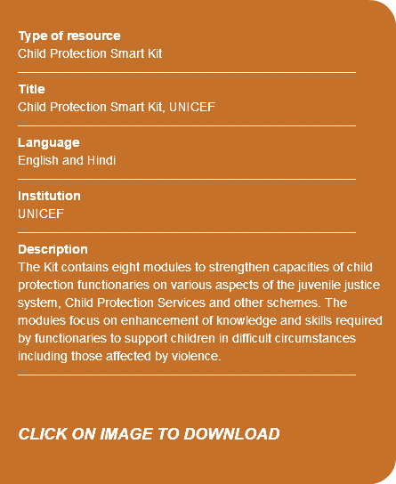  Type of resource Child Protection Smart Kit ---------------------------------------------------------------------------- Title Child Protection Smart Kit, UNICEF ---------------------------------------------------------------------------- Language English and Hindi ---------------------------------------------------------------------------- Institution UNICEF ---------------------------------------------------------------------------- Description The Kit contains eight modules to strengthen capacities of child protection functionaries on various aspects of the juvenile justice system, Child Protection Services and other schemes. The modules focus on enhancement of knowledge and skills required by functionaries to support children in difficult circumstances including those affected by violence. ---------------------------------------------------------------------------- CLICK ON IMAGE TO DOWNLOAD 